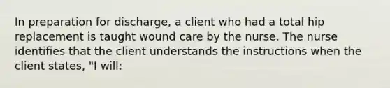 In preparation for discharge, a client who had a total hip replacement is taught wound care by the nurse. The nurse identifies that the client understands the instructions when the client states, "I will: