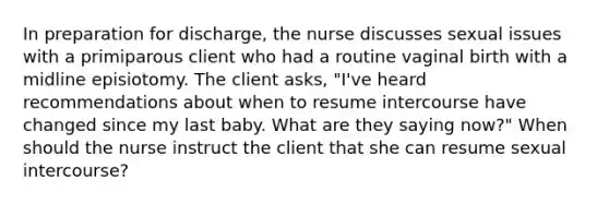 In preparation for discharge, the nurse discusses sexual issues with a primiparous client who had a routine vaginal birth with a midline episiotomy. The client asks, "I've heard recommendations about when to resume intercourse have changed since my last baby. What are they saying now?" When should the nurse instruct the client that she can resume sexual intercourse?