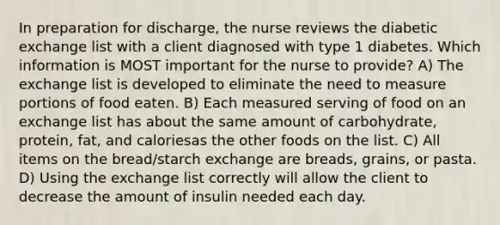 In preparation for discharge, the nurse reviews the diabetic exchange list with a client diagnosed with type 1 diabetes. Which information is MOST important for the nurse to provide? A) The exchange list is developed to eliminate the need to measure portions of food eaten. B) Each measured serving of food on an exchange list has about the same amount of carbohydrate, protein, fat, and caloriesas the other foods on the list. C) All items on the bread/starch exchange are breads, grains, or pasta. D) Using the exchange list correctly will allow the client to decrease the amount of insulin needed each day.