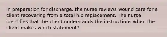 In preparation for discharge, the nurse reviews wound care for a client recovering from a total hip replacement. The nurse identifies that the client understands the instructions when the client makes which statement?