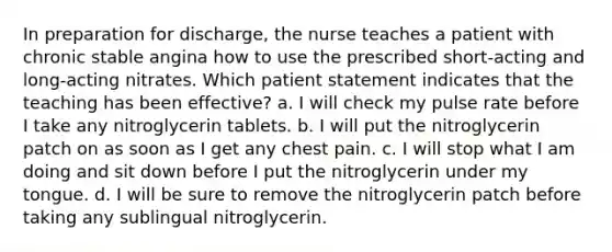 In preparation for discharge, the nurse teaches a patient with chronic stable angina how to use the prescribed short-acting and long-acting nitrates. Which patient statement indicates that the teaching has been effective? a. I will check my pulse rate before I take any nitroglycerin tablets. b. I will put the nitroglycerin patch on as soon as I get any chest pain. c. I will stop what I am doing and sit down before I put the nitroglycerin under my tongue. d. I will be sure to remove the nitroglycerin patch before taking any sublingual nitroglycerin.