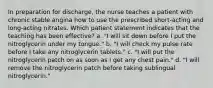 In preparation for discharge, the nurse teaches a patient with chronic stable angina how to use the prescribed short-acting and long-acting nitrates. Which patient statement indicates that the teaching has been effective? a. "I will sit down before I put the nitroglycerin under my tongue." b. "I will check my pulse rate before I take any nitroglycerin tablets." c. "I will put the nitroglycerin patch on as soon as I get any chest pain." d. "I will remove the nitroglycerin patch before taking sublingual nitroglycerin."