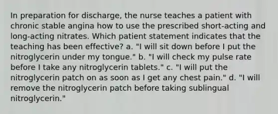 In preparation for discharge, the nurse teaches a patient with chronic stable angina how to use the prescribed short-acting and long-acting nitrates. Which patient statement indicates that the teaching has been effective? a. "I will sit down before I put the nitroglycerin under my tongue." b. "I will check my pulse rate before I take any nitroglycerin tablets." c. "I will put the nitroglycerin patch on as soon as I get any chest pain." d. "I will remove the nitroglycerin patch before taking sublingual nitroglycerin."