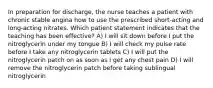 In preparation for discharge, the nurse teaches a patient with chronic stable angina how to use the prescribed short-acting and long-acting nitrates. Which patient statement indicates that the teaching has been effective? A) I will sit down before I put the nitroglycerin under my tongue B) I will check my pulse rate before I take any nitroglycerin tablets C) I will put the nitroglycerin patch on as soon as I get any chest pain D) I will remove the nitroglycerin patch before taking sublingual nitroglycerin