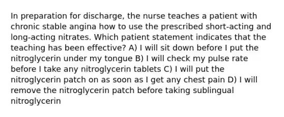 In preparation for discharge, the nurse teaches a patient with chronic stable angina how to use the prescribed short-acting and long-acting nitrates. Which patient statement indicates that the teaching has been effective? A) I will sit down before I put the nitroglycerin under my tongue B) I will check my pulse rate before I take any nitroglycerin tablets C) I will put the nitroglycerin patch on as soon as I get any chest pain D) I will remove the nitroglycerin patch before taking sublingual nitroglycerin