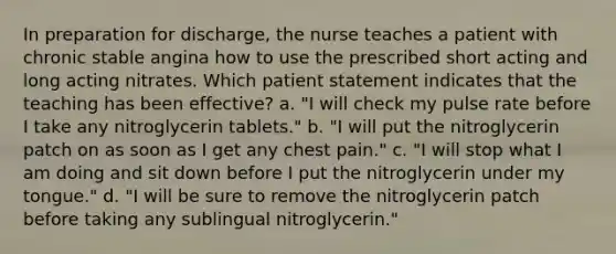 In preparation for discharge, the nurse teaches a patient with chronic stable angina how to use the prescribed short acting and long acting nitrates. Which patient statement indicates that the teaching has been effective? a. "I will check my pulse rate before I take any nitroglycerin tablets." b. "I will put the nitroglycerin patch on as soon as I get any chest pain." c. "I will stop what I am doing and sit down before I put the nitroglycerin under my tongue." d. "I will be sure to remove the nitroglycerin patch before taking any sublingual nitroglycerin."