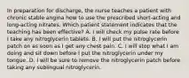 In preparation for discharge, the nurse teaches a patient with chronic stable angina how to use the prescribed short-acting and long-acting nitrates. Which patient statement indicates that the teaching has been effective? A. I will check my pulse rate before I take any nitroglycerin tablets. B. I will put the nitroglycerin patch on as soon as I get any chest pain. C. I will stop what I am doing and sit down before I put the nitroglycerin under my tongue. D. I will be sure to remove the nitroglycerin patch before taking any sublingual nitroglycerin.