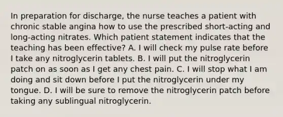 In preparation for discharge, the nurse teaches a patient with chronic stable angina how to use the prescribed short-acting and long-acting nitrates. Which patient statement indicates that the teaching has been effective? A. I will check my pulse rate before I take any nitroglycerin tablets. B. I will put the nitroglycerin patch on as soon as I get any chest pain. C. I will stop what I am doing and sit down before I put the nitroglycerin under my tongue. D. I will be sure to remove the nitroglycerin patch before taking any sublingual nitroglycerin.