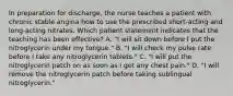 In preparation for discharge, the nurse teaches a patient with chronic stable angina how to use the prescribed short-acting and long-acting nitrates. Which patient statement indicates that the teaching has been effective? A. "I will sit down before I put the nitroglycerin under my tongue." B. "I will check my pulse rate before I take any nitroglycerin tablets." C. "I will put the nitroglycerin patch on as soon as I get any chest pain." D. "I will remove the nitroglycerin patch before taking sublingual nitroglycerin."