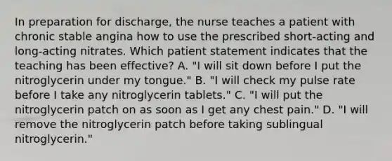 In preparation for discharge, the nurse teaches a patient with chronic stable angina how to use the prescribed short-acting and long-acting nitrates. Which patient statement indicates that the teaching has been effective? A. "I will sit down before I put the nitroglycerin under my tongue." B. "I will check my pulse rate before I take any nitroglycerin tablets." C. "I will put the nitroglycerin patch on as soon as I get any chest pain." D. "I will remove the nitroglycerin patch before taking sublingual nitroglycerin."