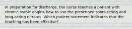 In preparation for discharge, the nurse teaches a patient with chronic stable angina how to use the prescribed short-acting and long-acting nitrates. Which patient statement indicates that the teaching has been effective?