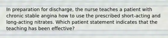 In preparation for discharge, the nurse teaches a patient with chronic stable angina how to use the prescribed short-acting and long-acting nitrates. Which patient statement indicates that the teaching has been effective?