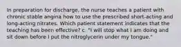 In preparation for discharge, the nurse teaches a patient with chronic stable angina how to use the prescribed short-acting and long-acting nitrates. Which patient statement indicates that the teaching has been effective? c. "I will stop what I am doing and sit down before I put the nitroglycerin under my tongue."