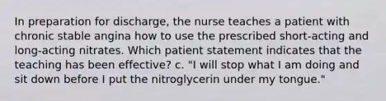 In preparation for discharge, the nurse teaches a patient with chronic stable angina how to use the prescribed short-acting and long-acting nitrates. Which patient statement indicates that the teaching has been effective? c. "I will stop what I am doing and sit down before I put the nitroglycerin under my tongue."