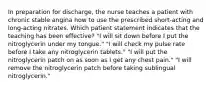 In preparation for discharge, the nurse teaches a patient with chronic stable angina how to use the prescribed short-acting and long-acting nitrates. Which patient statement indicates that the teaching has been effective? "I will sit down before I put the nitroglycerin under my tongue." "I will check my pulse rate before I take any nitroglycerin tablets." "I will put the nitroglycerin patch on as soon as I get any chest pain." "I will remove the nitroglycerin patch before taking sublingual nitroglycerin."