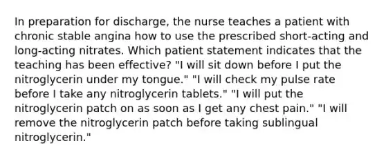 In preparation for discharge, the nurse teaches a patient with chronic stable angina how to use the prescribed short-acting and long-acting nitrates. Which patient statement indicates that the teaching has been effective? "I will sit down before I put the nitroglycerin under my tongue." "I will check my pulse rate before I take any nitroglycerin tablets." "I will put the nitroglycerin patch on as soon as I get any chest pain." "I will remove the nitroglycerin patch before taking sublingual nitroglycerin."