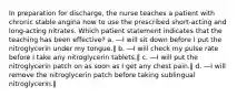 In preparation for discharge, the nurse teaches a patient with chronic stable angina how to use the prescribed short-acting and long-acting nitrates. Which patient statement indicates that the teaching has been effective? a. ―I will sit down before I put the nitroglycerin under my tongue.‖ b. ―I will check my pulse rate before I take any nitroglycerin tablets.‖ c. ―I will put the nitroglycerin patch on as soon as I get any chest pain.‖ d. ―I will remove the nitroglycerin patch before taking sublingual nitroglycerin.‖