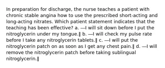 In preparation for discharge, the nurse teaches a patient with chronic stable angina how to use the prescribed short-acting and long-acting nitrates. Which patient statement indicates that the teaching has been effective? a. ―I will sit down before I put the nitroglycerin under my tongue.‖ b. ―I will check my pulse rate before I take any nitroglycerin tablets.‖ c. ―I will put the nitroglycerin patch on as soon as I get any chest pain.‖ d. ―I will remove the nitroglycerin patch before taking sublingual nitroglycerin.‖