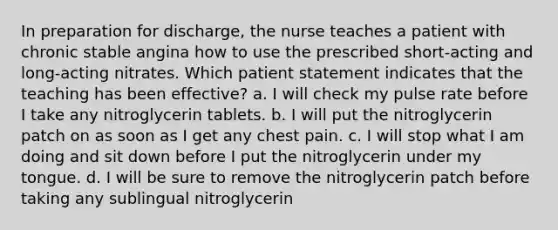 In preparation for discharge, the nurse teaches a patient with chronic stable angina how to use the prescribed short-acting and long-acting nitrates. Which patient statement indicates that the teaching has been effective? a. I will check my pulse rate before I take any nitroglycerin tablets. b. I will put the nitroglycerin patch on as soon as I get any chest pain. c. I will stop what I am doing and sit down before I put the nitroglycerin under my tongue. d. I will be sure to remove the nitroglycerin patch before taking any sublingual nitroglycerin