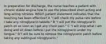 In preparation for discharge, the nurse teaches a patient with chronic stable angina how to use the prescribed short-acting and long-acting nitrates. Which patient statement indicates that the teaching has been effective? A "I will check my pulse rate before I take any nitroglycerin tablets." B "I will put the nitroglycerin patch on as soon as I get any chest pain." C "I will stop what I am doing and sit down before I put the nitroglycerin under my tongue." D"I will be sure to remove the nitroglycerin patch before taking any sublingual nitroglycerin."