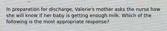 In preparation for discharge, Valerie's mother asks the nurse how she will know if her baby is getting enough milk. Which of the following is the most appropriate response?