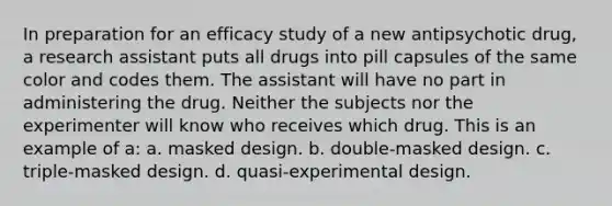 In preparation for an efficacy study of a new antipsychotic drug, a research assistant puts all drugs into pill capsules of the same color and codes them. The assistant will have no part in administering the drug. Neither the subjects nor the experimenter will know who receives which drug. This is an example of a: a. masked design. b. double-masked design. c. triple-masked design. d. quasi-experimental design.