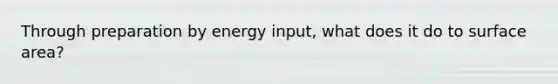 Through preparation by energy input, what does it do to surface area?