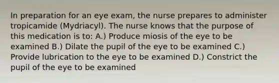 In preparation for an eye exam, the nurse prepares to administer tropicamide (Mydriacyl). The nurse knows that the purpose of this medication is to: A.) Produce miosis of the eye to be examined B.) Dilate the pupil of the eye to be examined C.) Provide lubrication to the eye to be examined D.) Constrict the pupil of the eye to be examined