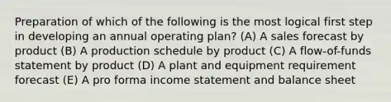 Preparation of which of the following is the most logical first step in developing an annual operating plan? (A) A sales forecast by product (B) A production schedule by product (C) A flow-of-funds statement by product (D) A plant and equipment requirement forecast (E) A pro forma income statement and balance sheet