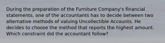 During the preparation of the Furniture Company's financial statements, one of the accountants has to decide between two alternative methods of valuing Uncollectible Accounts. He decides to choose the method that reports the highest amount. Which constraint did the accountant follow?