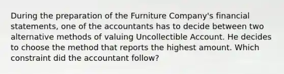 During the preparation of the Furniture Company's <a href='https://www.questionai.com/knowledge/kFBJaQCz4b-financial-statements' class='anchor-knowledge'>financial statements</a>, one of the accountants has to decide between two alternative methods of valuing Uncollectible Account. He decides to choose the method that reports the highest amount. Which constraint did the accountant follow?