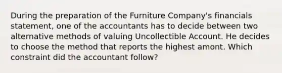 During the preparation of the Furniture Company's financials statement, one of the accountants has to decide between two alternative methods of valuing Uncollectible Account. He decides to choose the method that reports the highest amont. Which constraint did the accountant follow?