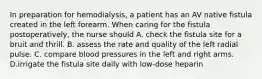 In preparation for hemodialysis, a patient has an AV native fistula created in the left forearm. When caring for the fistula postoperatively, the nurse should A. check the fistula site for a bruit and thrill. B. assess the rate and quality of the left radial pulse. C. compare blood pressures in the left and right arms. D.irrigate the fistula site daily with low-dose heparin