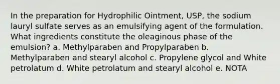 In the preparation for Hydrophilic Ointment, USP, the sodium lauryl sulfate serves as an emulsifying agent of the formulation. What ingredients constitute the oleaginous phase of the emulsion? a. Methylparaben and Propylparaben b. Methylparaben and stearyl alcohol c. Propylene glycol and White petrolatum d. White petrolatum and stearyl alcohol e. NOTA