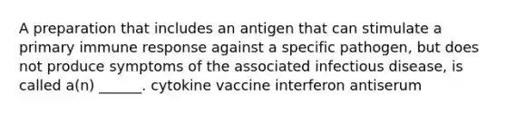 A preparation that includes an antigen that can stimulate a primary immune response against a specific pathogen, but does not produce symptoms of the associated infectious disease, is called a(n) ______. cytokine vaccine interferon antiserum