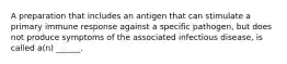 A preparation that includes an antigen that can stimulate a primary immune response against a specific pathogen, but does not produce symptoms of the associated infectious disease, is called a(n) ______.