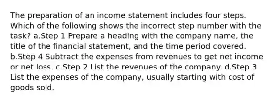 The preparation of an income statement includes four steps. Which of the following shows the incorrect step number with the task? a.Step 1 Prepare a heading with the company name, the title of the financial statement, and the time period covered. b.Step 4 Subtract the expenses from revenues to get net income or net loss. c.Step 2 List the revenues of the company. d.Step 3 List the expenses of the company, usually starting with cost of goods sold.