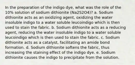 In the preparation of the indigo dye, what was the role of the 10% solution of sodium dithionite (Na2S2O4)? a. Sodium dithionite acts as an oxidizing agent, oxidizing the water insoluble indigo to a water soluble leucoindigo which is then used to stain the fabric. b. Sodium dithionite acts as a reducing agent, reducing the water insoluble indigo to a water soluble leucoindigo which is then used to stain the fabric. c. Sodium dithionite acts as a catalyst, facilitating an amide bond formation. d. Sodium dithionite softens the fabric, thus increasing the staining effect of the indigo dye. e. Sodium dithionite causes the indigo to precipitate from the solution.