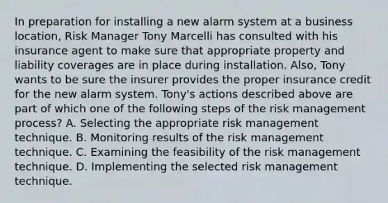 In preparation for installing a new alarm system at a business location, Risk Manager Tony Marcelli has consulted with his insurance agent to make sure that appropriate property and liability coverages are in place during installation. Also, Tony wants to be sure the insurer provides the proper insurance credit for the new alarm system. Tony's actions described above are part of which one of the following steps of the risk management process? A. Selecting the appropriate risk management technique. B. Monitoring results of the risk management technique. C. Examining the feasibility of the risk management technique. D. Implementing the selected risk management technique.