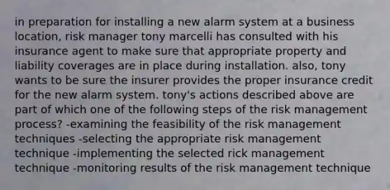 in preparation for installing a new alarm system at a business location, risk manager tony marcelli has consulted with his insurance agent to make sure that appropriate property and liability coverages are in place during installation. also, tony wants to be sure the insurer provides the proper insurance credit for the new alarm system. tony's actions described above are part of which one of the following steps of the risk management process? -examining the feasibility of the risk management techniques -selecting the appropriate risk management technique -implementing the selected rick management technique -monitoring results of the risk management technique