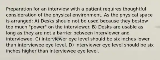 Preparation for an interview with a patient requires thoughtful consideration of the physical environment. As the physical space is arranged: A) Desks should not be used because they bestow too much "power" on the interviewer. B) Desks are usable as long as they are not a barrier between interviewer and interviewee. C) Interviewer eye level should be six inches lower than interviewee eye level. D) Interviewer eye level should be six inches higher than interviewee eye level.