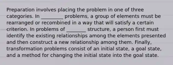 Preparation involves placing the problem in one of three categories. In _________ problems, a group of elements must be rearranged or recombined in a way that will satisfy a certain criterion. In problems of ________ structure, a person first must identify the existing relationships among the elements presented and then construct a new relationship among them. Finally, transformation problems consist of an initial state, a goal state, and a method for changing the initial state into the goal state.