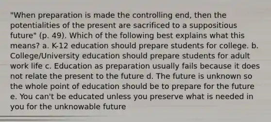 "When preparation is made the controlling end, then the potentialities of the present are sacrificed to a suppositious future" (p. 49). Which of the following best explains what this means? a. K-12 education should prepare students for college. b. College/University education should prepare students for adult work life c. Education as preparation usually fails because it does not relate the present to the future d. The future is unknown so the whole point of education should be to prepare for the future e. You can't be educated unless you preserve what is needed in you for the unknowable future