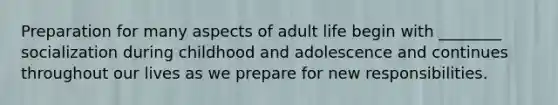 Preparation for many aspects of adult life begin with ________ socialization during childhood and adolescence and continues throughout our lives as we prepare for new responsibilities.