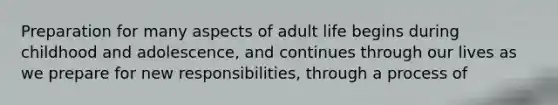 Preparation for many aspects of adult life begins during childhood and adolescence, and continues through our lives as we prepare for new responsibilities, through a process of