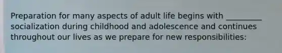 Preparation for many aspects of adult life begins with _________ socialization during childhood and adolescence and continues throughout our lives as we prepare for new responsibilities: