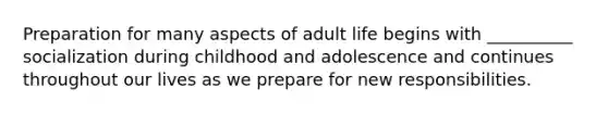 Preparation for many aspects of adult life begins with __________ socialization during childhood and adolescence and continues throughout our lives as we prepare for new responsibilities.