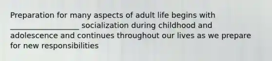 Preparation for many aspects of adult life begins with __________________ socialization during childhood and adolescence and continues throughout our lives as we prepare for new responsibilities