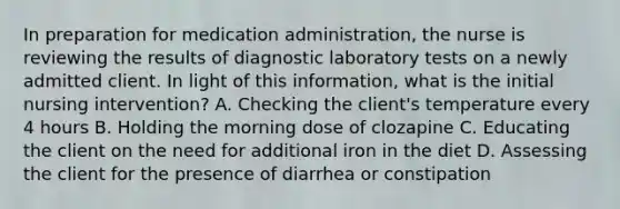 In preparation for medication administration, the nurse is reviewing the results of diagnostic laboratory tests on a newly admitted client. In light of this information, what is the initial nursing intervention? A. Checking the client's temperature every 4 hours B. Holding the morning dose of clozapine C. Educating the client on the need for additional iron in the diet D. Assessing the client for the presence of diarrhea or constipation