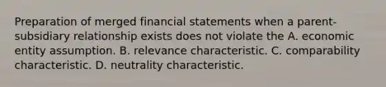 Preparation of merged financial statements when a parent-subsidiary relationship exists does not violate the A. economic entity assumption. B. relevance characteristic. C. comparability characteristic. D. neutrality characteristic.